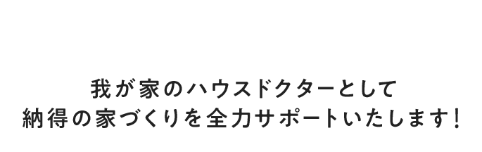 我が家のハウスドクターとして納得の家づくりを全力サポートいたします！